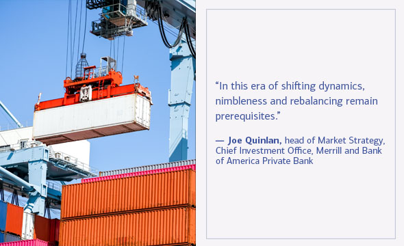 In this era of shifting dynamics, nimbleness and rebalancing remain prerequisites. Joe Quinlan, head of Market Strategy, Chief Investment Office, Merrill and Bank of America Private Bank