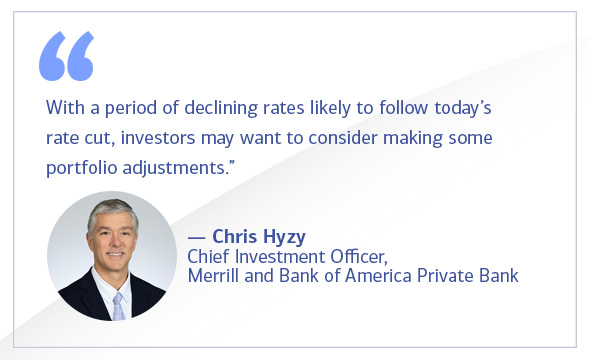 With a period of declining rates likely to follow today's rate cut, investors may want to consider making some portfolio adjustments. Chris Hyzy Chief Investment Officer, Merrill and Bank of America Private Bank