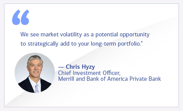 We see market volatility as a potential opportunity to strategically add to your long-term portfolio. Chris Hyzy, Chief Investment Officer, Merrill and Bank of America Private Bank